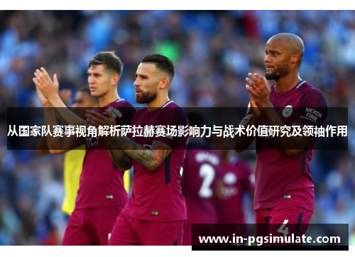 从国家队赛事视角解析萨拉赫赛场影响力与战术价值研究及领袖作用