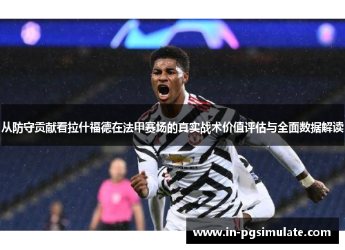从防守贡献看拉什福德在法甲赛场的真实战术价值评估与全面数据解读