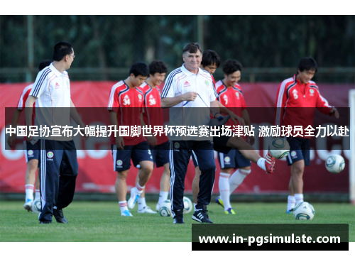 中国足协宣布大幅提升国脚世界杯预选赛出场津贴 激励球员全力以赴 中国足协宣布大幅提升国脚世界杯预选赛出场津贴 激励球员全力以赴