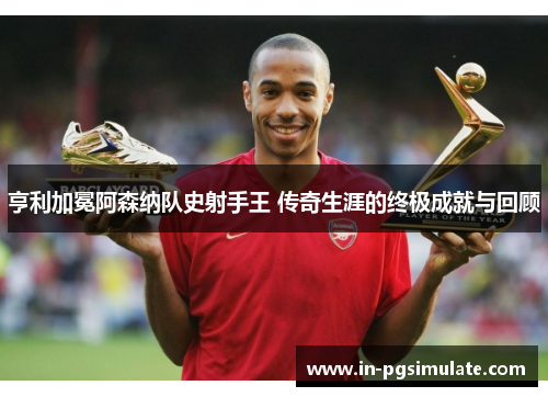 亨利加冕阿森纳队史射手王 传奇生涯的终极成就与回顾 亨利加冕阿森纳队史射手王 传奇生涯的终极成就与回顾