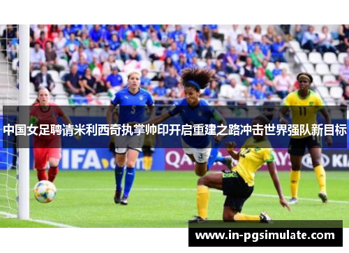 中国女足聘请米利西奇执掌帅印开启重建之路冲击世界强队新目标 中国女足聘请米利西奇执掌帅印开启重建之路冲击世界强队新目标