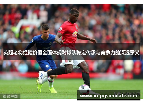 英超老将经验价值全面体现对球队稳定传承与竞争力的深远意义