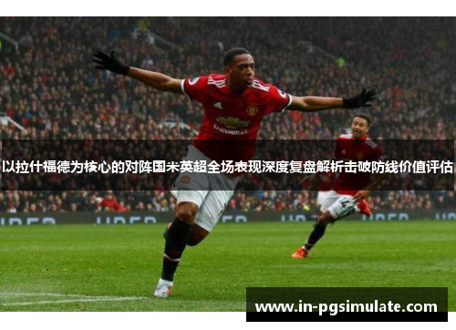 以拉什福德为核心的对阵国米英超全场表现深度复盘解析击破防线价值评估